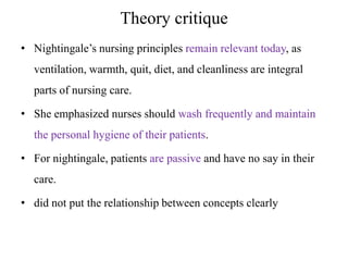 Theory critique
• Nightingale’s nursing principles remain relevant today, as

ventilation, warmth, quit, diet, and cleanliness are integral
parts of nursing care.
• She emphasized nurses should wash frequently and maintain

the personal hygiene of their patients.
• For nightingale, patients are passive and have no say in their
care.
• did not put the relationship between concepts clearly

 