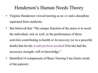 Henderson’s Human Needs Theory
• Virginia Henderson viewed nursing as an art and a discipline
separated from medicine.
• She believed that “The unique function of the nurse is to assist
the individual, sick or well, in the performance of those

activities contributing to health or its recovery (or to a peaceful
death) that he/she would perform unaided if he/she had the
necessary strength, will or knowledge.”

• Identified 14 components of Basic Nursing Care (basic needs
of the patient) :

 