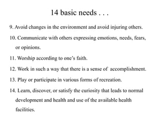 14 basic needs . . .
9. Avoid changes in the environment and avoid injuring others.
10. Communicate with others expressing emotions, needs, fears,
or opinions.
11. Worship according to one’s faith.
12. Work in such a way that there is a sense of accomplishment.
13. Play or participate in various forms of recreation.

14. Learn, discover, or satisfy the curiosity that leads to normal
development and health and use of the available health
facilities.

 