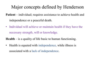 Major concepts defined by Henderson
Patient – individual; requires assistance to achieve health and
independence or a peaceful death.
• Individual will achieve or maintain health if they have the
necessary strength, will or knowledge.
Health – is a quality of life basic to human functioning.

• Health is equated with independence, while illness is
associated with a lack of independence.

 
