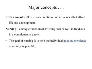 Major concepts . . .
Environment – all external conditions and influences that affect
life and development.

Nursing – a unique function of assisting sick or well individuals
in a complementary role.
• The goal of nursing is to help the individual gain independence
as rapidly as possible.

 