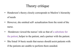 Theory critique
• Henderson’s theory closely corresponds to Maslow’s hierarchy
of needs
• However, she omitted self- actualization from the remit of the
nurse.
•

Henderson viewed the nurses’ role as that of a substitute for
the patient, helper to the patient, and a partner with the patient.

• She listed 14 basic needs that nurses should assist patients with
if the patients are unable to perform them unaided.

 