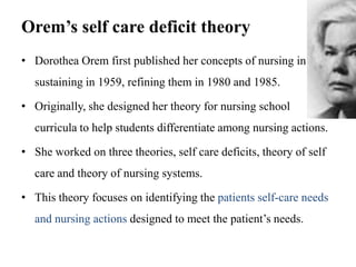 Orem’s self care deficit theory
• Dorothea Orem first published her concepts of nursing in
sustaining in 1959, refining them in 1980 and 1985.
• Originally, she designed her theory for nursing school
curricula to help students differentiate among nursing actions.
• She worked on three theories, self care deficits, theory of self
care and theory of nursing systems.

• This theory focuses on identifying the patients self-care needs
and nursing actions designed to meet the patient’s needs.

 