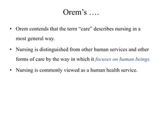 Orem’s ….
• Orem contends that the term “care” describes nursing in a
most general way.
• Nursing is distinguished from other human services and other
forms of care by the way in which it focuses on human beings.
• Nursing is commonly viewed as a human health service.

 