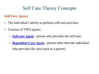 Self Care Theory Concepts
Self-Care Agency
• The individual’s ability to perform self-care activities
• Consists of TWO agents:
– Self-care Agent - person who provides the self-care

– Dependent Care Agent - person other than the individual
who provides the care (such as a parent)

 
