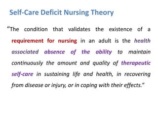 Self-Care Deficit Nursing Theory
“The condition that validates the existence of a
requirement for nursing in an adult is the health
associated absence of the ability to maintain

continuously the amount and quality of therapeutic
self-care in sustaining life and health, in recovering
from disease or injury, or in coping with their effects.”

 