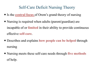 Self-Care Deficit Nursing Theory
 Is the central focus of Orem’s grand theory of nursing
 Nursing is required when adults (parent/guardian) are

incapable of or limited in their ability to provide continuous
effective self-care.
 Describes and explains how people can be helped through
nursing
 Nursing meets these self-care needs through five methods

of help.

 