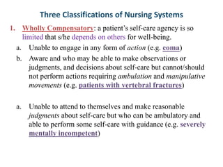 Three Classifications of Nursing Systems
1. Wholly Compensatory: a patient’s self-care agency is so
limited that s/he depends on others for well-being.
a. Unable to engage in any form of action (e.g. coma)
b. Aware and who may be able to make observations or
judgments, and decisions about self-care but cannot/should
not perform actions requiring ambulation and manipulative
movements (e.g. patients with vertebral fractures)
a. Unable to attend to themselves and make reasonable
judgments about self-care but who can be ambulatory and
able to perform some self-care with guidance (e.g. severely
mentally incompetent)

 