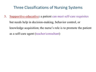 Three Classifications of Nursing Systems
3. Supportive-educative: a patient can meet self-care requisites
but needs help in decision-making, behavior control, or
knowledge acquisition; the nurse’s role is to promote the patient
as a self-care agent (teacher/consultant)

 