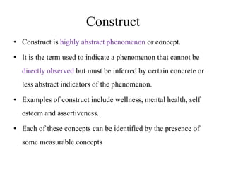 Construct
• Construct is highly abstract phenomenon or concept.
• It is the term used to indicate a phenomenon that cannot be
directly observed but must be inferred by certain concrete or
less abstract indicators of the phenomenon.
• Examples of construct include wellness, mental health, self
esteem and assertiveness.
• Each of these concepts can be identified by the presence of

some measurable concepts

 