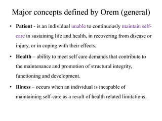 Major concepts defined by Orem (general)
• Patient - is an individual unable to continuously maintain selfcare in sustaining life and health, in recovering from disease or
injury, or in coping with their effects.
• Health – ability to meet self care demands that contribute to

the maintenance and promotion of structural integrity,
functioning and development.
• Illness – occurs when an individual is incapable of

maintaining self-care as a result of health related limitations.

 