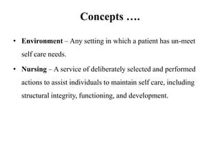 Concepts ….
• Environment – Any setting in which a patient has un-meet
self care needs.

• Nursing – A service of deliberately selected and performed
actions to assist individuals to maintain self care, including
structural integrity, functioning, and development.

 