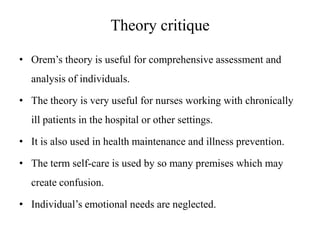 Theory critique
• Orem’s theory is useful for comprehensive assessment and
analysis of individuals.

• The theory is very useful for nurses working with chronically
ill patients in the hospital or other settings.
• It is also used in health maintenance and illness prevention.
• The term self-care is used by so many premises which may
create confusion.

• Individual’s emotional needs are neglected.

 