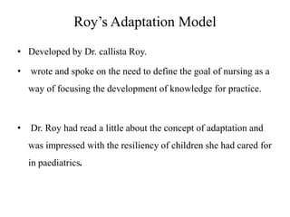Roy’s Adaptation Model
• Developed by Dr. callista Roy.
•

wrote and spoke on the need to define the goal of nursing as a
way of focusing the development of knowledge for practice.

•

Dr. Roy had read a little about the concept of adaptation and

was impressed with the resiliency of children she had cared for
in paediatrics.

 