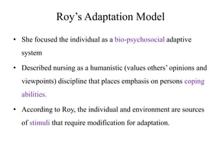 Roy’s Adaptation Model
• She focused the individual as a bio-psychosocial adaptive
system
• Described nursing as a humanistic (values others’ opinions and
viewpoints) discipline that places emphasis on persons coping
abilities.
• According to Roy, the individual and environment are sources
of stimuli that require modification for adaptation.

 