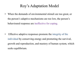 Roy’s Adaptation Model
• When the demands of environmental stimuli are too great, or
the person’s adaptive mechanisms are too low, the person’s
behavioural response are ineffective for coping.

•

Effective adaptive responses promote the integrity of the

individual by conserving energy and promoting the survival,
growth and reproduction, and mastery of human system, which
seeks equilibrium.

 