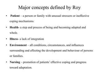 Major concepts defined by Roy
•

Patient – a person or family with unusual stressors or ineffective
coping mechanisms.

• Health- a step and process of being and becoming adapted and
whole.
• Illness- a lack of integration
• Environment – all conditions, circumstances, and influences
surrounding and affecting the development and behaviour of persons
or families.
• Nursing – promotion of patients’ effective coping and progress
toward adaptation.

 