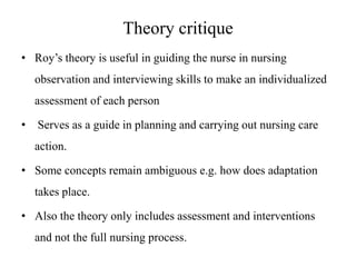 Theory critique
• Roy’s theory is useful in guiding the nurse in nursing
observation and interviewing skills to make an individualized
assessment of each person
•

Serves as a guide in planning and carrying out nursing care

action.
• Some concepts remain ambiguous e.g. how does adaptation
takes place.

• Also the theory only includes assessment and interventions
and not the full nursing process.

 