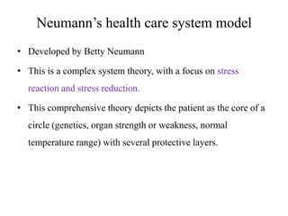 Neumann’s health care system model
• Developed by Betty Neumann
• This is a complex system theory, with a focus on stress
reaction and stress reduction.
• This comprehensive theory depicts the patient as the core of a
circle (genetics, organ strength or weakness, normal

temperature range) with several protective layers.

 