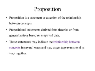 Proposition
• Proposition is a statement or assertion of the relationship
between concepts.

• Propositional statements derived from theories or from
generalizations based on empirical data.
• These statements may indicate the relationship between
concepts in several ways and may assert two events tend to
vary together.

 