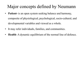 Major concepts defined by Neumann
• Patient- is an open system seeking balance and harmony,
composite of physiological, psychological, socio-cultural, and
developmental variables and viewed as a whole.
• It may refer individuals, families, and communities.

• Health- A dynamic equilibrium of the normal line of defence.

 