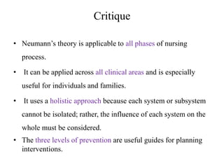 Critique
• Neumann’s theory is applicable to all phases of nursing

process.
•

It can be applied across all clinical areas and is especially
useful for individuals and families.

•

It uses a holistic approach because each system or subsystem
cannot be isolated; rather, the influence of each system on the
whole must be considered.

• The three levels of prevention are useful guides for planning
interventions.

 