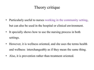 Theory critique
• Particularly useful to nurses working in the community setting,

but can also be used in the hospital or clinical environment.
• It specially shows how to use the nursing process in both
settings.
• However, it is wellness oriented, and she uses the terms health
and wellness interchangeably as if they mean the same thing.
• Also, it is prevention rather than treatment oriented.

 