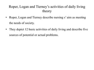 Roper, Logan and Tierney’s activities of daily living
theory
• Roper, Logan and Tierney describe nursing s’ aim as meeting
the needs of society.

• They depict 12 basic activities of daily living and describe five
sources of potential or actual problems.

 