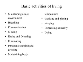 Basic activities of living
• Maintaining a safe
environment

• Working and playing

• Breathing

• sleeping

• Communication

• Expressing sexuality

• Moving

• Dying

• Eating and Drinking

• Eliminating
• Personal cleansing and
dressing
• Maintaining body

temperature

 