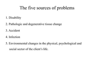 The five sources of problems
1. Disability
2. Pathologic and degenerative tissue change
3. Accident
4. Infection

5. Environmental changes in the physical, psychological and
social sector of the client’s life.

 