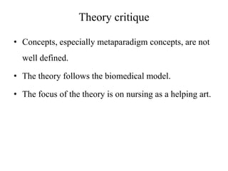 Theory critique
• Concepts, especially metaparadigm concepts, are not
well defined.
• The theory follows the biomedical model.
• The focus of the theory is on nursing as a helping art.

 