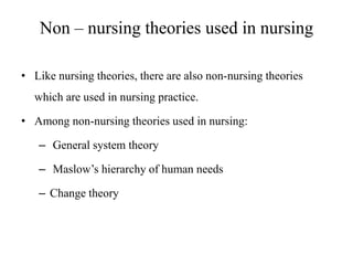 Non – nursing theories used in nursing
• Like nursing theories, there are also non-nursing theories

which are used in nursing practice.
• Among non-nursing theories used in nursing:
– General system theory
– Maslow’s hierarchy of human needs
– Change theory

 