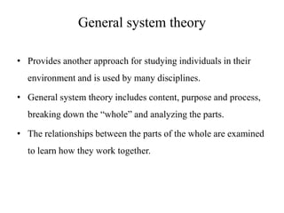 General system theory
• Provides another approach for studying individuals in their

environment and is used by many disciplines.
• General system theory includes content, purpose and process,
breaking down the “whole” and analyzing the parts.
• The relationships between the parts of the whole are examined
to learn how they work together.

 