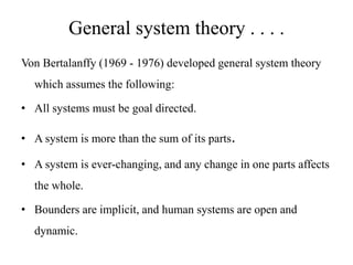 General system theory . . . .
Von Bertalanffy (1969 - 1976) developed general system theory
which assumes the following:
• All systems must be goal directed.
• A system is more than the sum of its parts.
• A system is ever-changing, and any change in one parts affects
the whole.
• Bounders are implicit, and human systems are open and
dynamic.

 