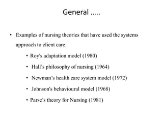 General …..
• Examples of nursing theories that have used the systems

approach to client care:
• Roy's adaptation model (1980)
• Hall’s philosophy of nursing (1964)
• Newman’s health care system model (1972)
• Johnson's behavioural model (1968)

• Parse’s theory for Nursing (1981)

 