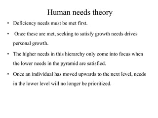 Human needs theory
• Deficiency needs must be met first.
•

Once these are met, seeking to satisfy growth needs drives
personal growth.

• The higher needs in this hierarchy only come into focus when
the lower needs in the pyramid are satisfied.
• Once an individual has moved upwards to the next level, needs
in the lower level will no longer be prioritized.

 