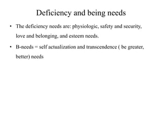 Deficiency and being needs
• The deficiency needs are: physiologic, safety and security,
love and belonging, and esteem needs.
• B-needs = self actualization and transcendence ( be greater,
better) needs

 