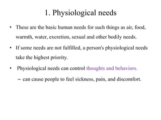 1. Physiological needs
• These are the basic human needs for such things as air, food,
warmth, water, excretion, sexual and other bodily needs.
• If some needs are not fulfilled, a person's physiological needs
take the highest priority.
•

Physiological needs can control thoughts and behaviors.
– can cause people to feel sickness, pain, and discomfort.

 