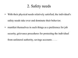 2. Safety needs
• With their physical needs relatively satisfied, the individual's
safety needs take over and dominate their behavior.
• manifest themselves in such things as a preference for job
security, grievance procedures for protecting the individual
from unilateral authority, savings accounts . . . .

 