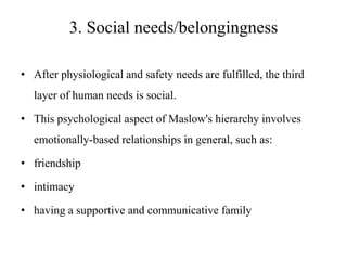 3. Social needs/belongingness
• After physiological and safety needs are fulfilled, the third

layer of human needs is social.
• This psychological aspect of Maslow's hierarchy involves
emotionally-based relationships in general, such as:
• friendship
• intimacy

• having a supportive and communicative family

 
