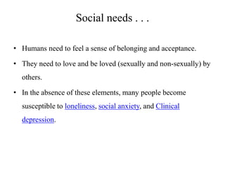 Social needs . . .
• Humans need to feel a sense of belonging and acceptance.

• They need to love and be loved (sexually and non-sexually) by
others.
• In the absence of these elements, many people become
susceptible to loneliness, social anxiety, and Clinical
depression.

 