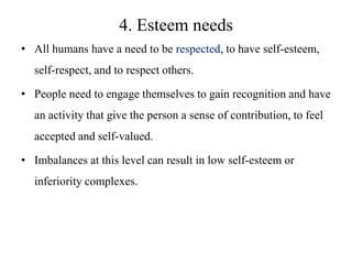 4. Esteem needs
• All humans have a need to be respected, to have self-esteem,

self-respect, and to respect others.
• People need to engage themselves to gain recognition and have
an activity that give the person a sense of contribution, to feel

accepted and self-valued.
• Imbalances at this level can result in low self-esteem or
inferiority complexes.

 