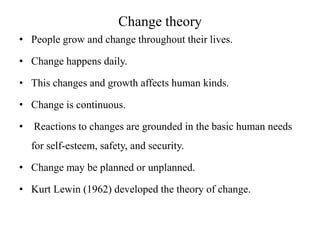 Change theory
• People grow and change throughout their lives.
• Change happens daily.
• This changes and growth affects human kinds.
• Change is continuous.
•

Reactions to changes are grounded in the basic human needs

for self-esteem, safety, and security.
• Change may be planned or unplanned.
• Kurt Lewin (1962) developed the theory of change.

 