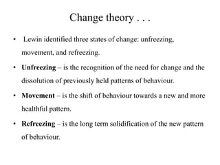 Change theory . . .
•

Lewin identified three states of change: unfreezing,
movement, and refreezing.

• Unfreezing – is the recognition of the need for change and the
dissolution of previously held patterns of behaviour.
• Movement – is the shift of behaviour towards a new and more

healthful pattern.
• Refreezing – is the long term solidification of the new pattern
of behaviour.

 