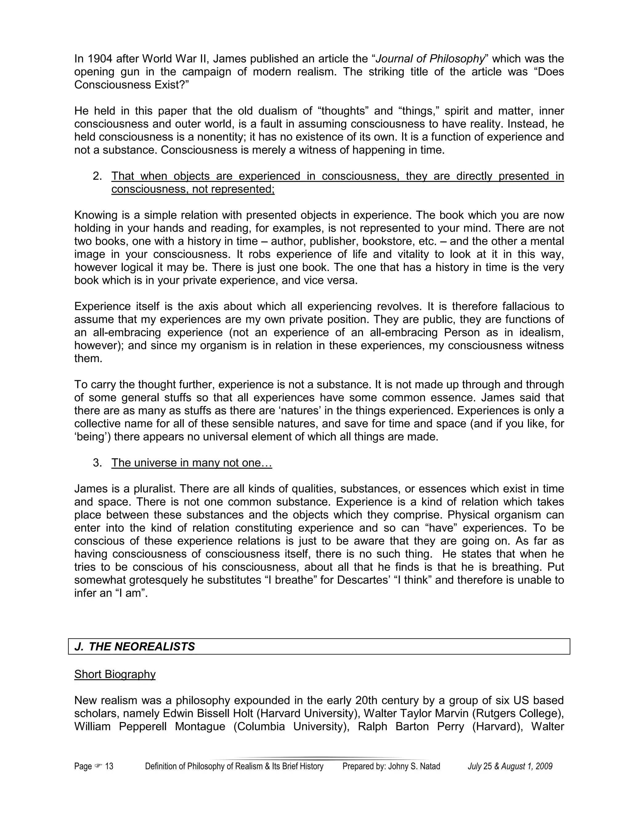 In 1904 after World War II, James published an article the “Journal of Philosophy” which was the
opening gun in the campaign of modern realism. The striking title of the article was “Does
Consciousness Exist?”

He held in this paper that the old dualism of “thoughts” and “things,” spirit and matter, inner
consciousness and outer world, is a fault in assuming consciousness to have reality. Instead, he
held consciousness is a nonentity; it has no existence of its own. It is a function of experience and
not a substance. Consciousness is merely a witness of happening in time.

       2. That when objects are experienced in consciousness, they are directly presented in
          consciousness, not represented;

Knowing is a simple relation with presented objects in experience. The book which you are now
holding in your hands and reading, for examples, is not represented to your mind. There are not
two books, one with a history in time – author, publisher, bookstore, etc. – and the other a mental
image in your consciousness. It robs experience of life and vitality to look at it in this way,
however logical it may be. There is just one book. The one that has a history in time is the very
book which is in your private experience, and vice versa.

Experience itself is the axis about which all experiencing revolves. It is therefore fallacious to
assume that my experiences are my own private position. They are public, they are functions of
an all-embracing experience (not an experience of an all-embracing Person as in idealism,
however); and since my organism is in relation in these experiences, my consciousness witness
them.

To carry the thought further, experience is not a substance. It is not made up through and through
of some general stuffs so that all experiences have some common essence. James said that
there are as many as stuffs as there are ‘natures’ in the things experienced. Experiences is only a
collective name for all of these sensible natures, and save for time and space (and if you like, for
‘being’) there appears no universal element of which all things are made.

       3. The universe in many not one…

James is a pluralist. There are all kinds of qualities, substances, or essences which exist in time
and space. There is not one common substance. Experience is a kind of relation which takes
place between these substances and the objects which they comprise. Physical organism can
enter into the kind of relation constituting experience and so can “have” experiences. To be
conscious of these experience relations is just to be aware that they are going on. As far as
having consciousness of consciousness itself, there is no such thing. He states that when he
tries to be conscious of his consciousness, about all that he finds is that he is breathing. Put
somewhat grotesquely he substitutes “I breathe” for Descartes’ “I think” and therefore is unable to
infer an “I am”.



J. THE NEOREALISTS

Short Biography

New realism was a philosophy expounded in the early 20th century by a group of six US based
scholars, namely Edwin Bissell Holt (Harvard University), Walter Taylor Marvin (Rutgers College),
William Pepperell Montague (Columbia University), Ralph Barton Perry (Harvard), Walter


Page     13     Definition of Philosophy of Realism & Its Brief History   Prepared by: Johny S. Natad   July 25 & August 1, 2009
 