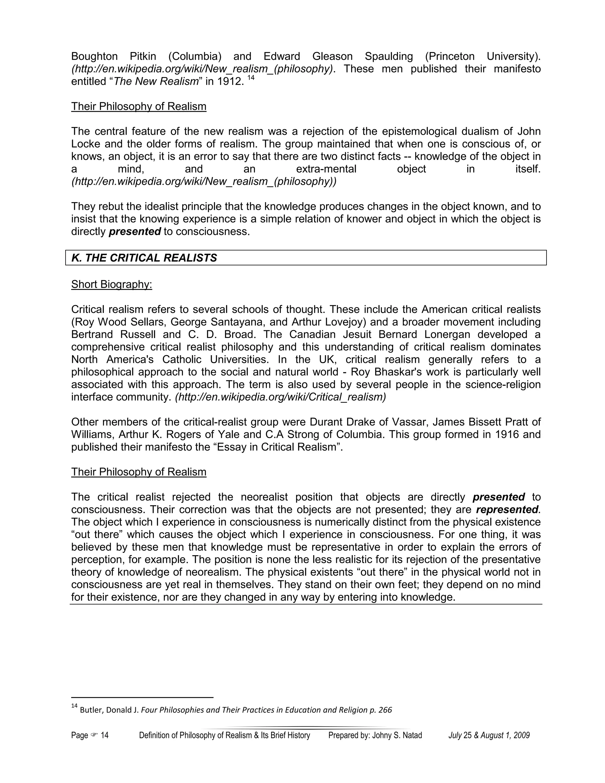 Boughton Pitkin (Columbia) and Edward Gleason Spaulding (Princeton University).
(http://en.wikipedia.org/wiki/New_realism_(philosophy). These men published their manifesto
entitled “The New Realism” in 1912. 14

Their Philosophy of Realism

The central feature of the new realism was a rejection of the epistemological dualism of John
Locke and the older forms of realism. The group maintained that when one is conscious of, or
knows, an object, it is an error to say that there are two distinct facts -- knowledge of the object in
a          mind,         and          an          extra-mental          object        in         itself.
(http://en.wikipedia.org/wiki/New_realism_(philosophy))

They rebut the idealist principle that the knowledge produces changes in the object known, and to
insist that the knowing experience is a simple relation of knower and object in which the object is
directly presented to consciousness.

K. THE CRITICAL REALISTS

Short Biography:

Critical realism refers to several schools of thought. These include the American critical realists
(Roy Wood Sellars, George Santayana, and Arthur Lovejoy) and a broader movement including
Bertrand Russell and C. D. Broad. The Canadian Jesuit Bernard Lonergan developed a
comprehensive critical realist philosophy and this understanding of critical realism dominates
North America's Catholic Universities. In the UK, critical realism generally refers to a
philosophical approach to the social and natural world - Roy Bhaskar's work is particularly well
associated with this approach. The term is also used by several people in the science-religion
interface community. (http://en.wikipedia.org/wiki/Critical_realism)

Other members of the critical-realist group were Durant Drake of Vassar, James Bissett Pratt of
Williams, Arthur K. Rogers of Yale and C.A Strong of Columbia. This group formed in 1916 and
published their manifesto the “Essay in Critical Realism”.

Their Philosophy of Realism

The critical realist rejected the neorealist position that objects are directly presented to
consciousness. Their correction was that the objects are not presented; they are represented.
The object which I experience in consciousness is numerically distinct from the physical existence
“out there” which causes the object which I experience in consciousness. For one thing, it was
believed by these men that knowledge must be representative in order to explain the errors of
perception, for example. The position is none the less realistic for its rejection of the presentative
theory of knowledge of neorealism. The physical existents “out there” in the physical world not in
consciousness are yet real in themselves. They stand on their own feet; they depend on no mind
for their existence, nor are they changed in any way by entering into knowledge.




14
     Butler, Donald J. Four Philosophies and Their Practices in Education and Religion p. 266

Page      14         Definition of Philosophy of Realism & Its Brief History   Prepared by: Johny S. Natad   July 25 & August 1, 2009
 