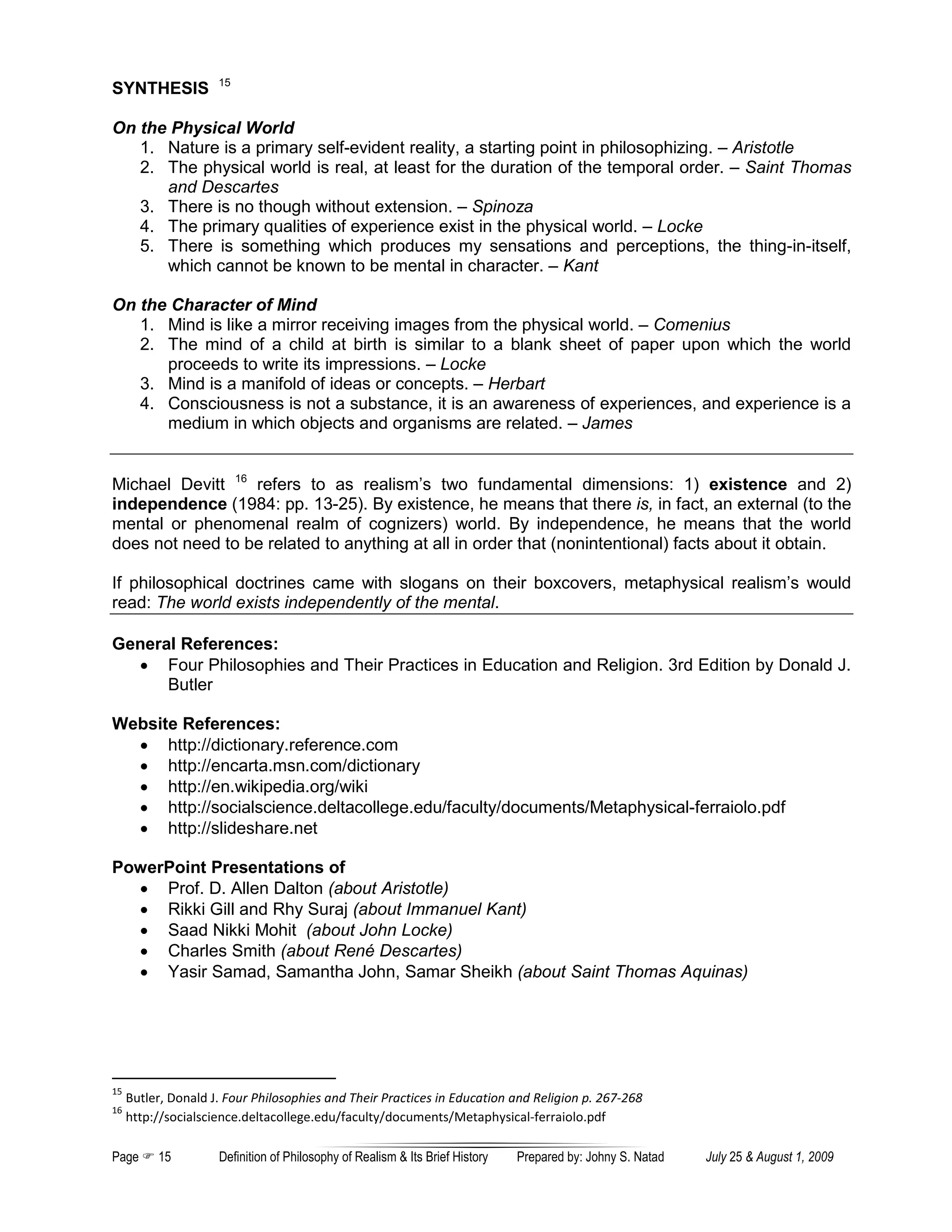 15
SYNTHESIS

On the Physical World
   1. Nature is a primary self-evident reality, a starting point in philosophizing. – Aristotle
   2. The physical world is real, at least for the duration of the temporal order. – Saint Thomas
      and Descartes
   3. There is no though without extension. – Spinoza
   4. The primary qualities of experience exist in the physical world. – Locke
   5. There is something which produces my sensations and perceptions, the thing-in-itself,
      which cannot be known to be mental in character. – Kant

On the Character of Mind
   1. Mind is like a mirror receiving images from the physical world. – Comenius
   2. The mind of a child at birth is similar to a blank sheet of paper upon which the world
      proceeds to write its impressions. – Locke
   3. Mind is a manifold of ideas or concepts. – Herbart
   4. Consciousness is not a substance, it is an awareness of experiences, and experience is a
      medium in which objects and organisms are related. – James


Michael Devitt 16 refers to as realism’s two fundamental dimensions: 1) existence and 2)
independence (1984: pp. 13-25). By existence, he means that there is, in fact, an external (to the
mental or phenomenal realm of cognizers) world. By independence, he means that the world
does not need to be related to anything at all in order that (nonintentional) facts about it obtain.

If philosophical doctrines came with slogans on their boxcovers, metaphysical realism’s would
read: The world exists independently of the mental.

General References:
  • Four Philosophies and Their Practices in Education and Religion. 3rd Edition by Donald J.
      Butler

Website References:
  • http://dictionary.reference.com
  • http://encarta.msn.com/dictionary
  • http://en.wikipedia.org/wiki
  • http://socialscience.deltacollege.edu/faculty/documents/Metaphysical-ferraiolo.pdf
  • http://slideshare.net

PowerPoint Presentations of
  • Prof. D. Allen Dalton (about Aristotle)
  • Rikki Gill and Rhy Suraj (about Immanuel Kant)
  • Saad Nikki Mohit (about John Locke)
  • Charles Smith (about René Descartes)
  • Yasir Samad, Samantha John, Samar Sheikh (about Saint Thomas Aquinas)




15
     Butler, Donald J. Four Philosophies and Their Practices in Education and Religion p. 267-268
16
     http://socialscience.deltacollege.edu/faculty/documents/Metaphysical-ferraiolo.pdf

Page      15         Definition of Philosophy of Realism & Its Brief History   Prepared by: Johny S. Natad   July 25 & August 1, 2009
 