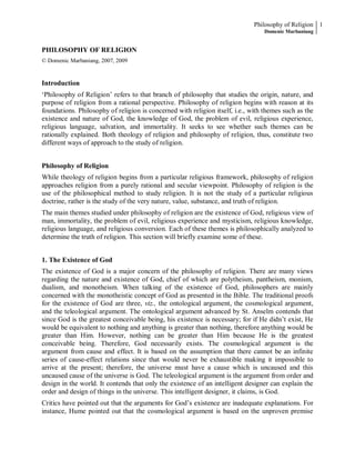 Philosophy of Religion 1
Domenic Marbaniang

PHILOSOPHY OF RELIGION
© Domenic Marbaniang, 2007, 2009

Introduction
‘Philosophy of Religion’ refers to that branch of philosophy that studies the origin, nature, and
purpose of religion from a rational perspective. Philosophy of religion begins with reason at its
foundations. Philosophy of religion is concerned with religion itself, i.e., with themes such as the
existence and nature of God, the knowledge of God, the problem of evil, religious experience,
religious language, salvation, and immortality. It seeks to see whether such themes can be
rationally explained. Both theology of religion and philosophy of religion, thus, constitute two
different ways of approach to the study of religion.
Philosophy of Religion
While theology of religion begins from a particular religious framework, philosophy of religion
approaches religion from a purely rational and secular viewpoint. Philosophy of religion is the
use of the philosophical method to study religion. It is not the study of a particular religious
doctrine, rather is the study of the very nature, value, substance, and truth of religion.
The main themes studied under philosophy of religion are the existence of God, religious view of
man, immortality, the problem of evil, religious experience and mysticism, religious knowledge,
religious language, and religious conversion. Each of these themes is philosophically analyzed to
determine the truth of religion. This section will briefly examine some of these.
1. The Existence of God
The existence of God is a major concern of the philosophy of religion. There are many views
regarding the nature and existence of God, chief of which are polytheism, pantheism, monism,
dualism, and monotheism. When talking of the existence of God, philosophers are mainly
concerned with the monotheistic concept of God as presented in the Bible. The traditional proofs
for the existence of God are three, viz., the ontological argument, the cosmological argument,
and the teleological argument. The ontological argument advanced by St. Anselm contends that
since God is the greatest conceivable being, his existence is necessary; for if He didn’t exist, He
would be equivalent to nothing and anything is greater than nothing, therefore anything would be
greater than Him. However, nothing can be greater than Him because He is the greatest
conceivable being. Therefore, God necessarily exists. The cosmological argument is the
argument from cause and effect. It is based on the assumption that there cannot be an infinite
series of cause-effect relations since that would never be exhaustible making it impossible to
arrive at the present; therefore, the universe must have a cause which is uncaused and this
uncaused cause of the universe is God. The teleological argument is the argument from order and
design in the world. It contends that only the existence of an intelligent designer can explain the
order and design of things in the universe. This intelligent designer, it claims, is God.
Critics have pointed out that the arguments for God’s existence are inadequate explanations. For
instance, Hume pointed out that the cosmological argument is based on the unproven premise

 