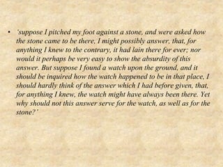 • ‘suppose I pitched my foot against a stone, and were asked how
the stone came to be there, I might possibly answer, that, for
anything I knew to the contrary, it had lain there for ever; nor
would it perhaps be very easy to show the absurdity of this
answer. But suppose I found a watch upon the ground, and it
should be inquired how the watch happened to be in that place, I
should hardly think of the answer which I had before given, that,
for anything I knew, the watch might have always been there. Yet
why should not this answer serve for the watch, as well as for the
stone?’
 