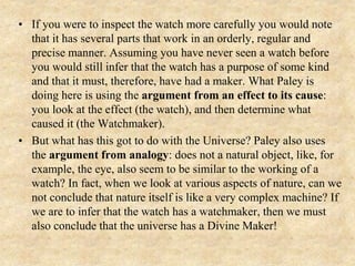 • If you were to inspect the watch more carefully you would note
that it has several parts that work in an orderly, regular and
precise manner. Assuming you have never seen a watch before
you would still infer that the watch has a purpose of some kind
and that it must, therefore, have had a maker. What Paley is
doing here is using the argument from an effect to its cause:
you look at the effect (the watch), and then determine what
caused it (the Watchmaker).
• But what has this got to do with the Universe? Paley also uses
the argument from analogy: does not a natural object, like, for
example, the eye, also seem to be similar to the working of a
watch? In fact, when we look at various aspects of nature, can we
not conclude that nature itself is like a very complex machine? If
we are to infer that the watch has a watchmaker, then we must
also conclude that the universe has a Divine Maker!
 